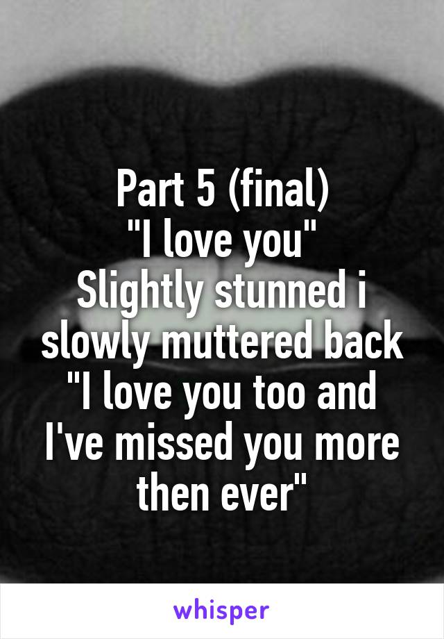 
Part 5 (final)
"I love you"
Slightly stunned i slowly muttered back
"I love you too and I've missed you more then ever"