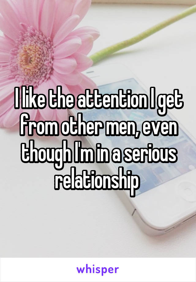 I like the attention I get from other men, even though I'm in a serious relationship 