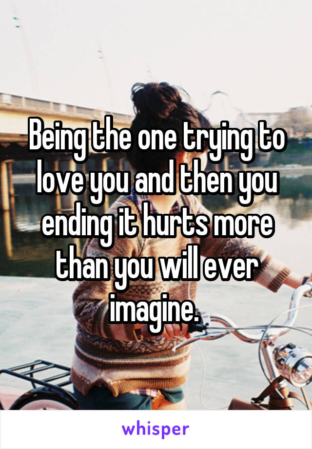 Being the one trying to love you and then you ending it hurts more than you will ever imagine. 