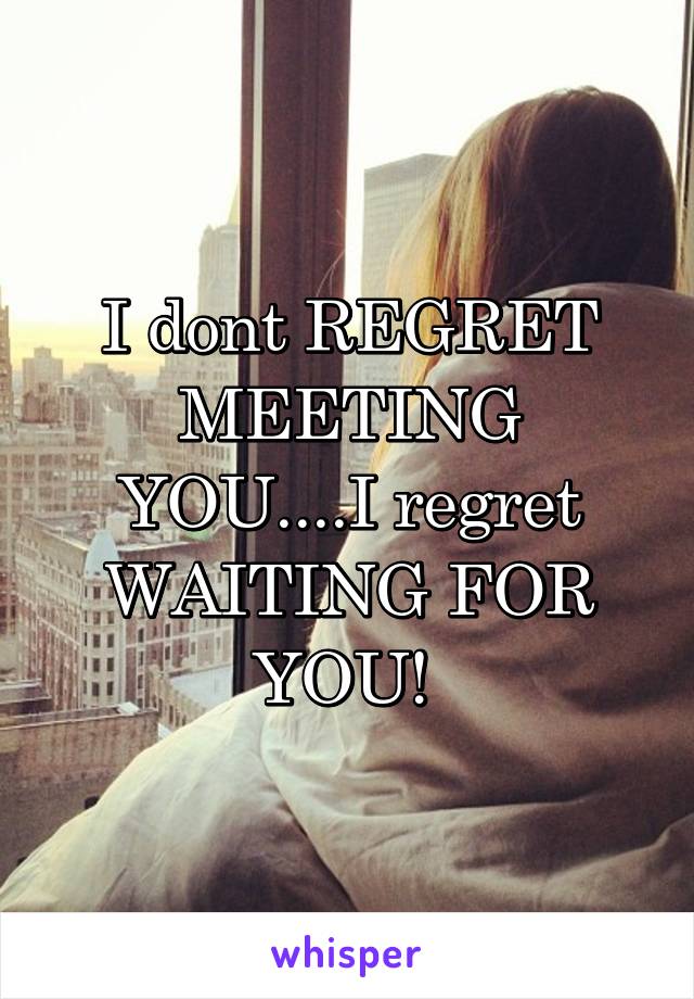 I dont REGRET MEETING YOU....I regret WAITING FOR YOU! 