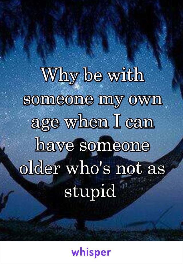 Why be with someone my own age when I can have someone older who's not as stupid 