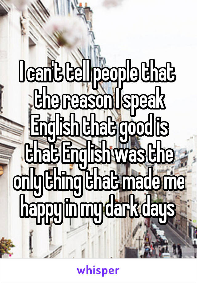 I can't tell people that  the reason I speak English that good is that English was the only thing that made me happy in my dark days 