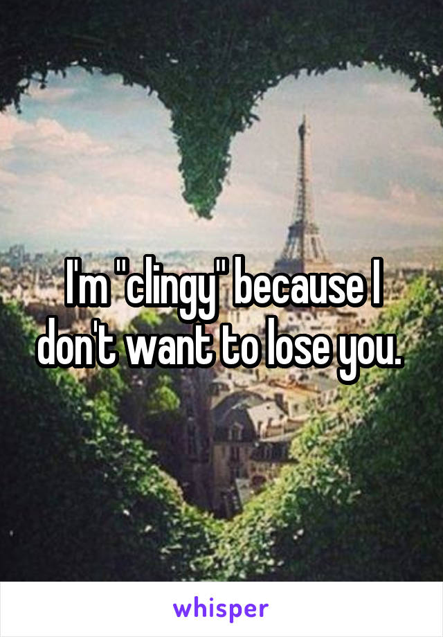 I'm "clingy" because I don't want to lose you. 