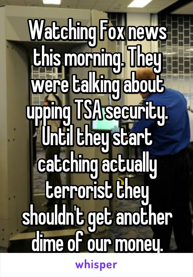 Watching Fox news this morning. They were talking about upping TSA security. Until they start catching actually terrorist they shouldn't get another dime of our money.