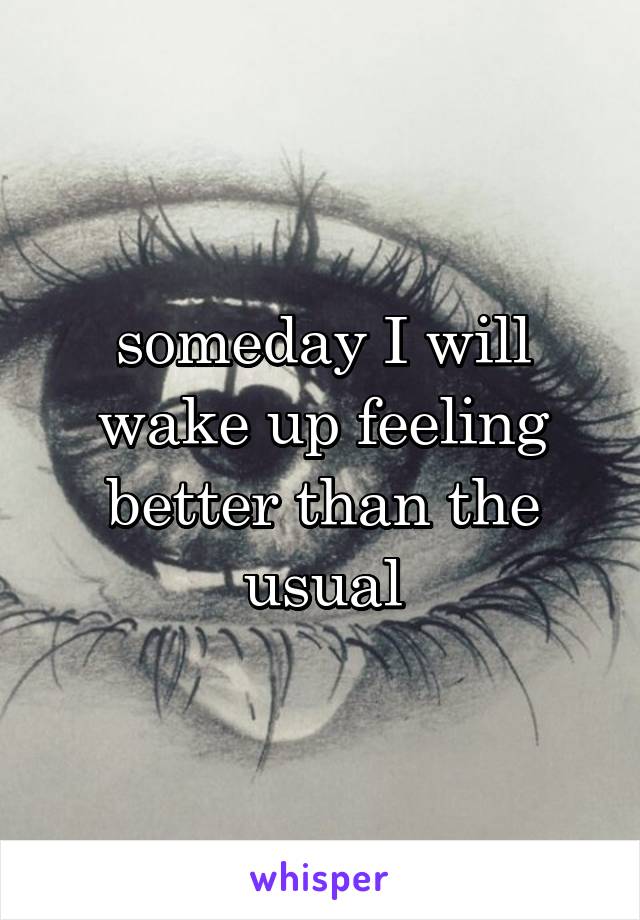 someday I will wake up feeling better than the usual