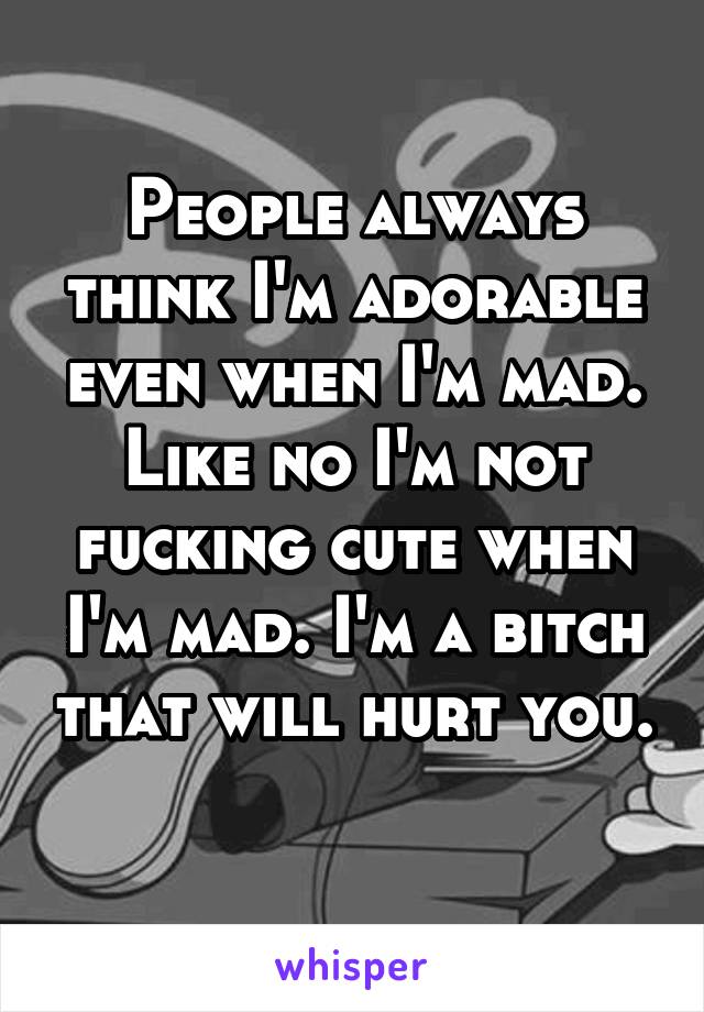 People always think I'm adorable even when I'm mad. Like no I'm not fucking cute when I'm mad. I'm a bitch that will hurt you. 