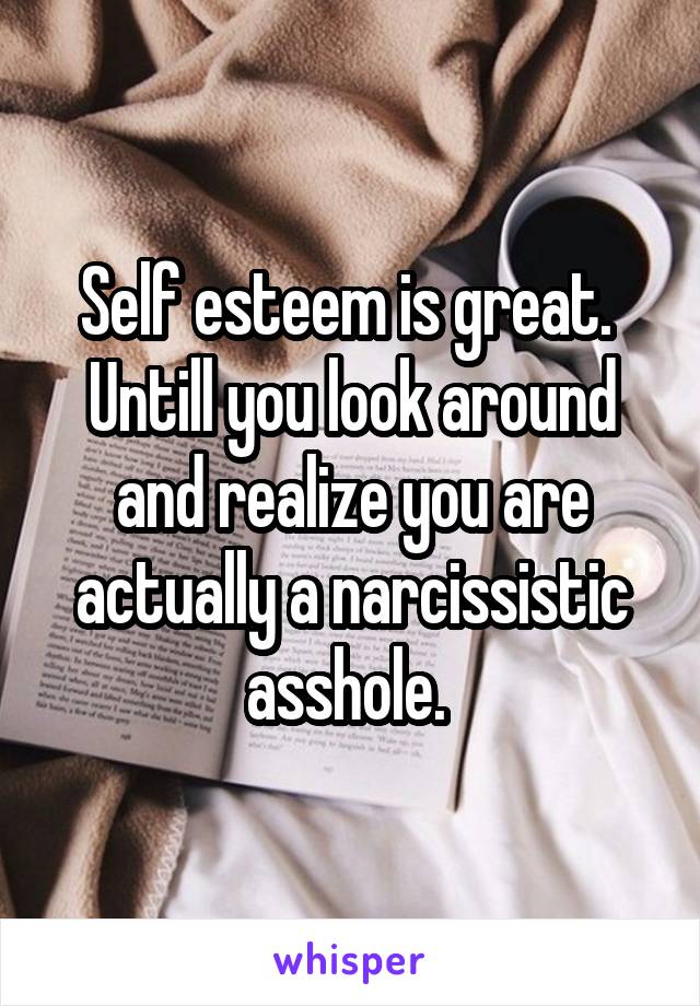 Self esteem is great. 
Untill you look around and realize you are actually a narcissistic asshole. 