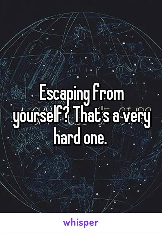 Escaping from yourself? That's a very hard one. 