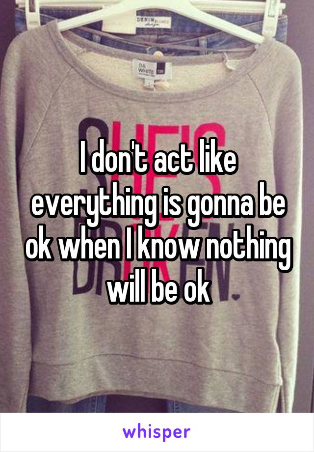 I don't act like everything is gonna be ok when I know nothing will be ok