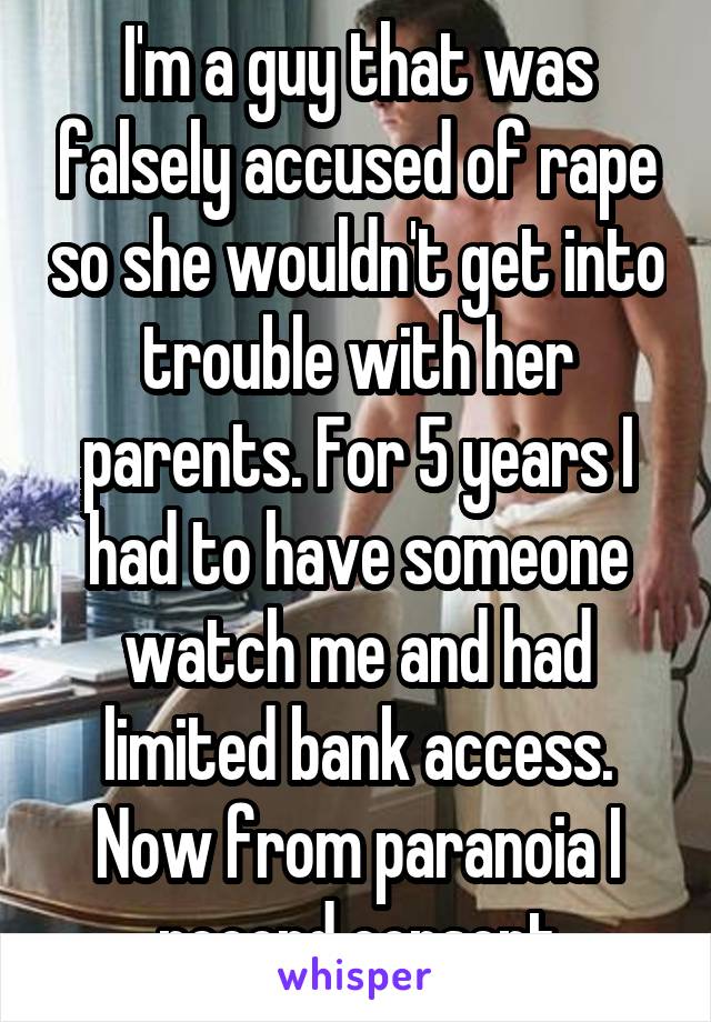 I'm a guy that was falsely accused of rape so she wouldn't get into trouble with her parents. For 5 years I had to have someone watch me and had limited bank access. Now from paranoia I record consent