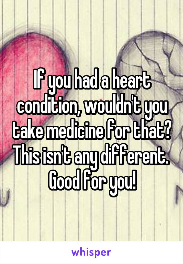 If you had a heart condition, wouldn't you take medicine for that? This isn't any different.  Good for you!