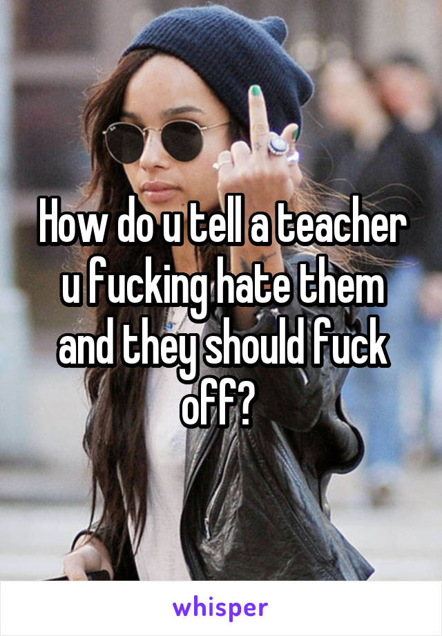 How do u tell a teacher u fucking hate them and they should fuck off? 