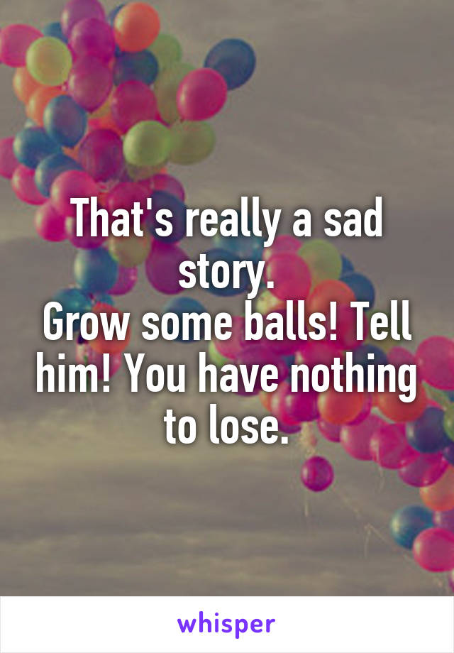 That's really a sad story.
Grow some balls! Tell him! You have nothing to lose.