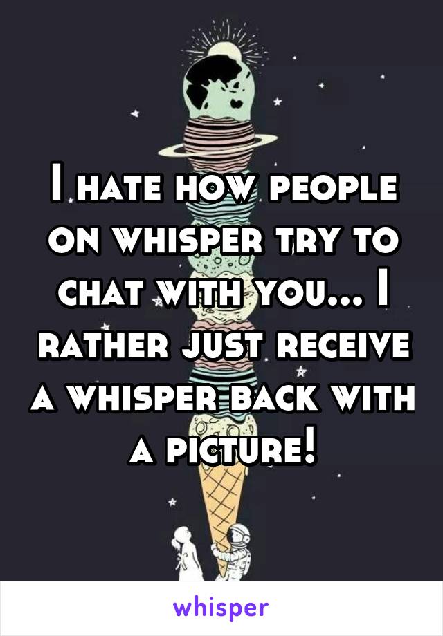 I hate how people on whisper try to chat with you... I rather just receive a whisper back with a picture!