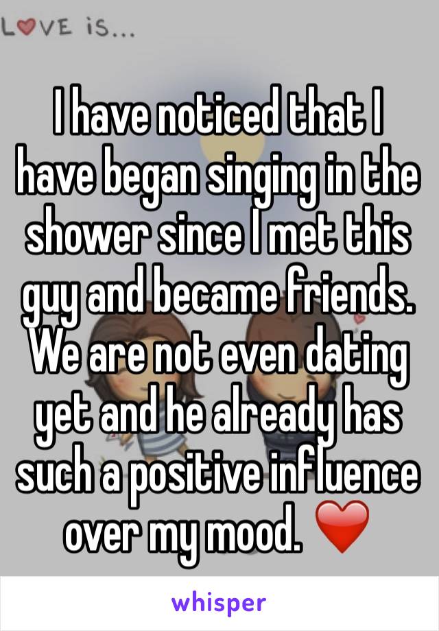 I have noticed that I have began singing in the shower since I met this guy and became friends. We are not even dating yet and he already has such a positive influence over my mood. ❤️