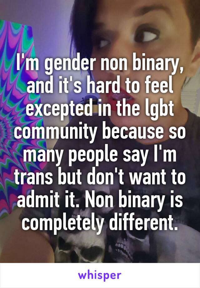 I'm gender non binary, and it's hard to feel excepted in the lgbt community because so many people say I'm trans but don't want to admit it. Non binary is completely different.