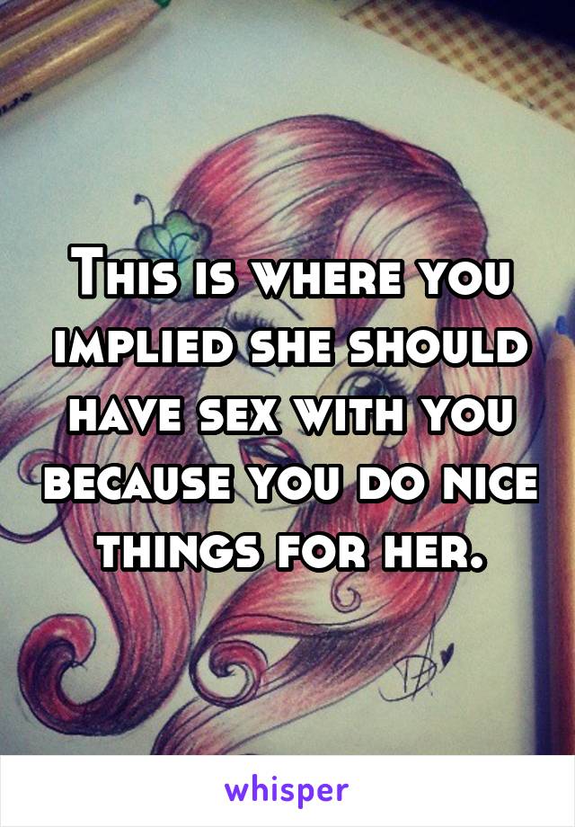 This is where you implied she should have sex with you because you do nice things for her.