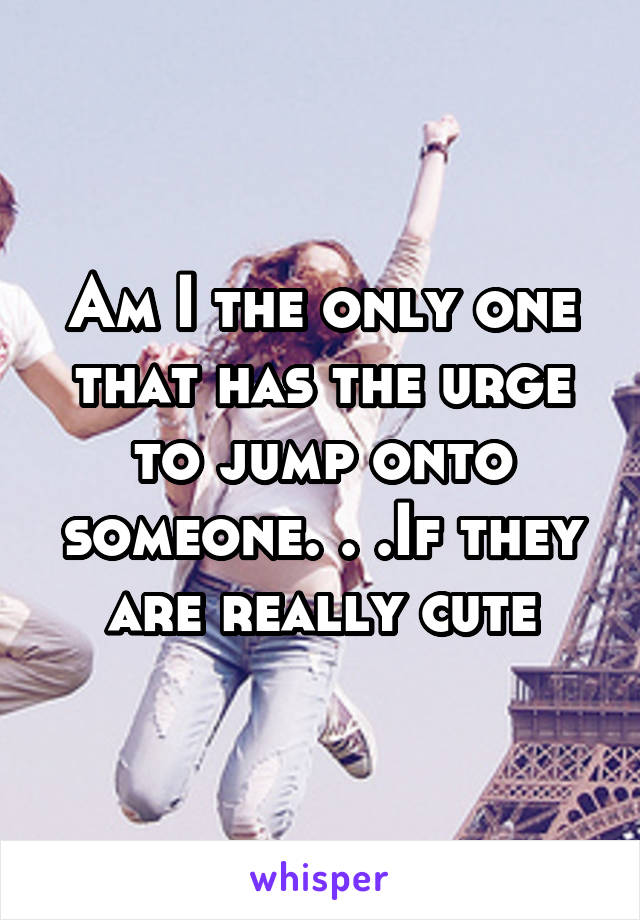 Am I the only one that has the urge to jump onto someone. . .If they are really cute