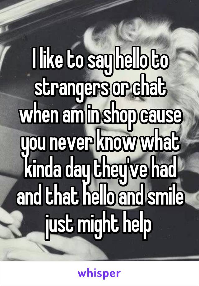 I like to say hello to strangers or chat when am in shop cause you never know what kinda day they've had and that hello and smile just might help 