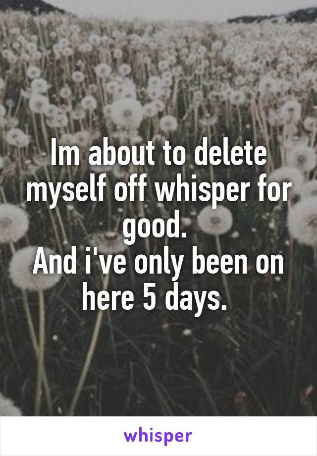 Im about to delete myself off whisper for good. 
And i've only been on here 5 days. 