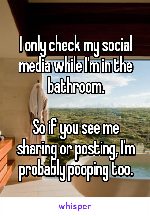 I only check my social media while I'm in the bathroom.

So if you see me sharing or posting, I'm probably pooping too.