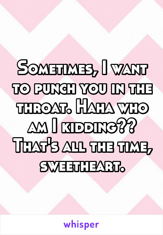 Sometimes, I want to punch you in the throat. Haha who am I kidding?? That's all the time, sweetheart.