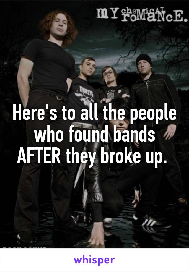 Here's to all the people who found bands AFTER they broke up. 