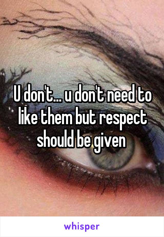 U don't... u don't need to like them but respect should be given 