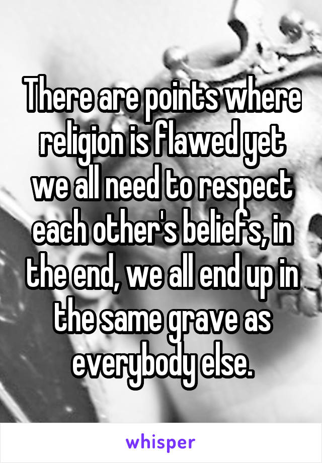 There are points where religion is flawed yet we all need to respect each other's beliefs, in the end, we all end up in the same grave as everybody else.