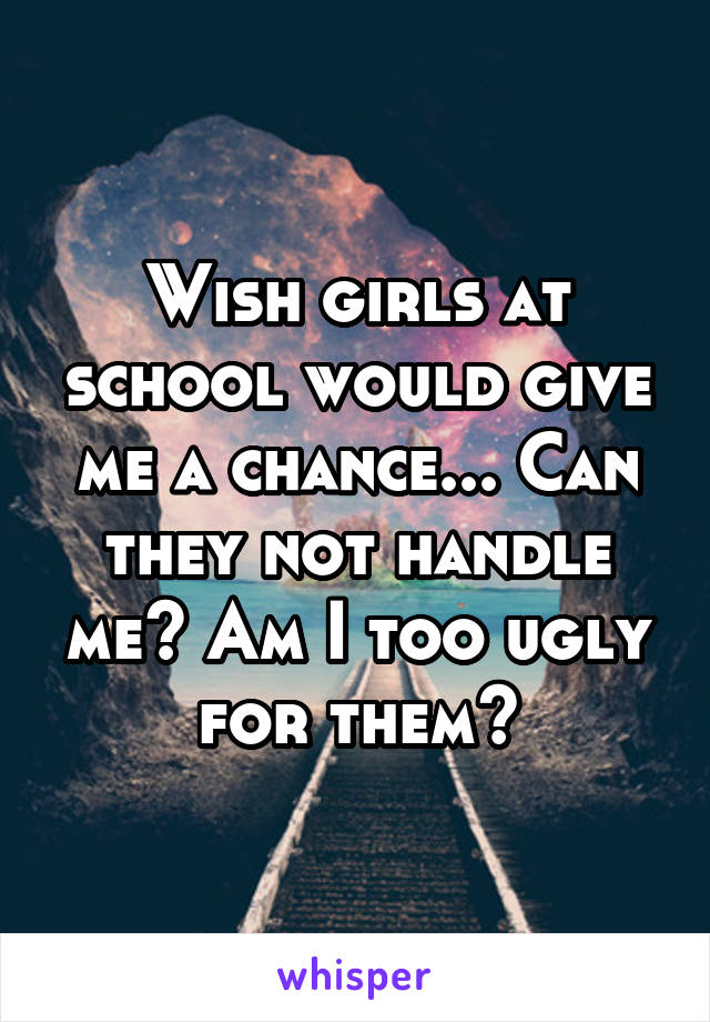 Wish girls at school would give me a chance... Can they not handle me? Am I too ugly for them?