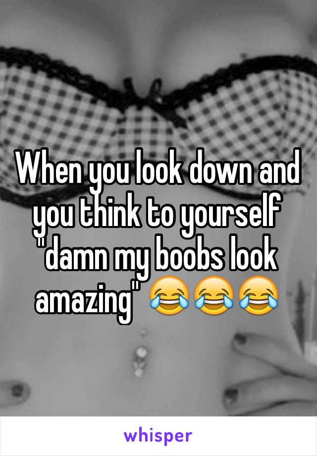 When you look down and you think to yourself "damn my boobs look amazing" 😂😂😂