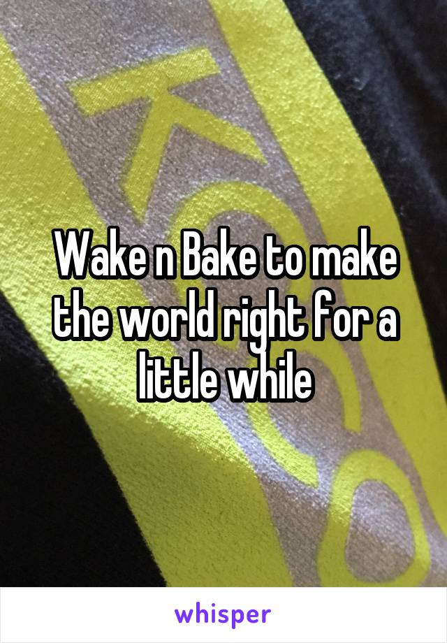 Wake n Bake to make the world right for a little while