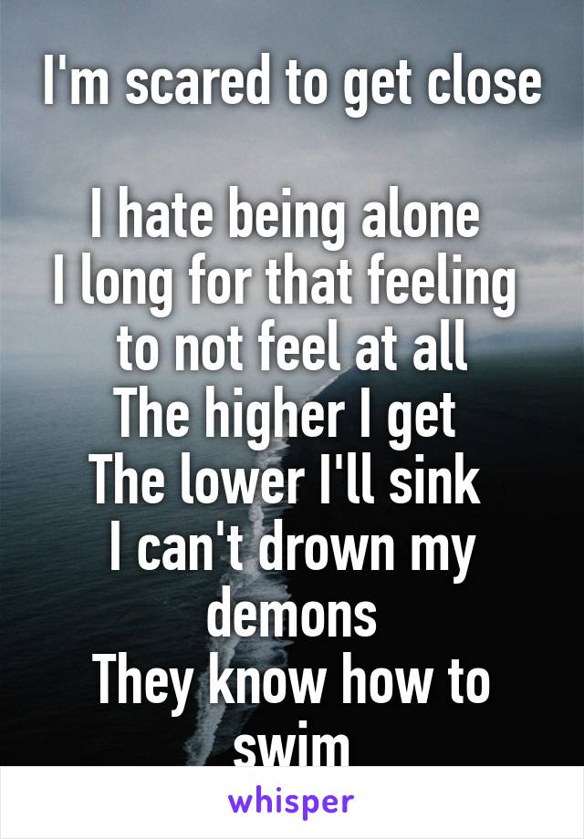 I'm scared to get close 
I hate being alone 
I long for that feeling 
to not feel at all
The higher I get 
The lower I'll sink 
I can't drown my demons
They know how to swim