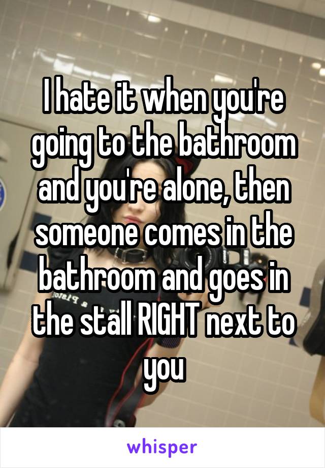 I hate it when you're going to the bathroom and you're alone, then someone comes in the bathroom and goes in the stall RIGHT next to you