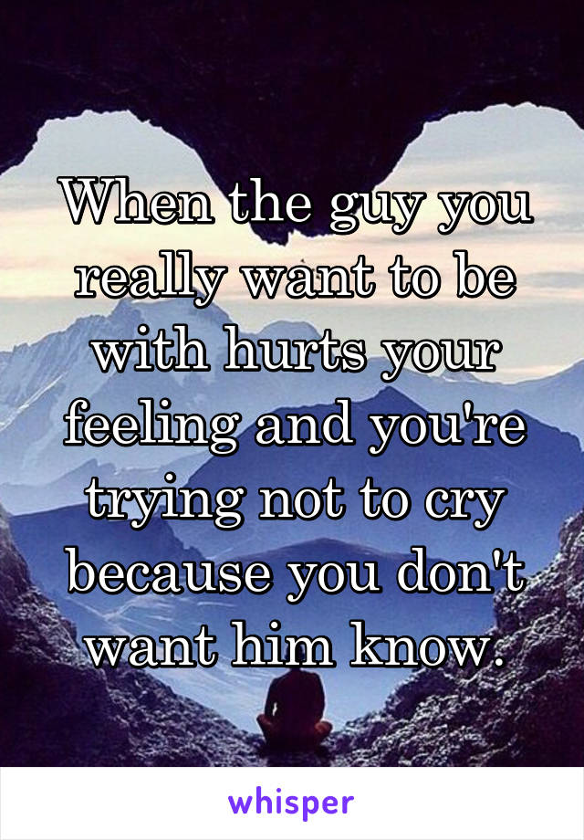 When the guy you really want to be with hurts your feeling and you're trying not to cry because you don't want him know.