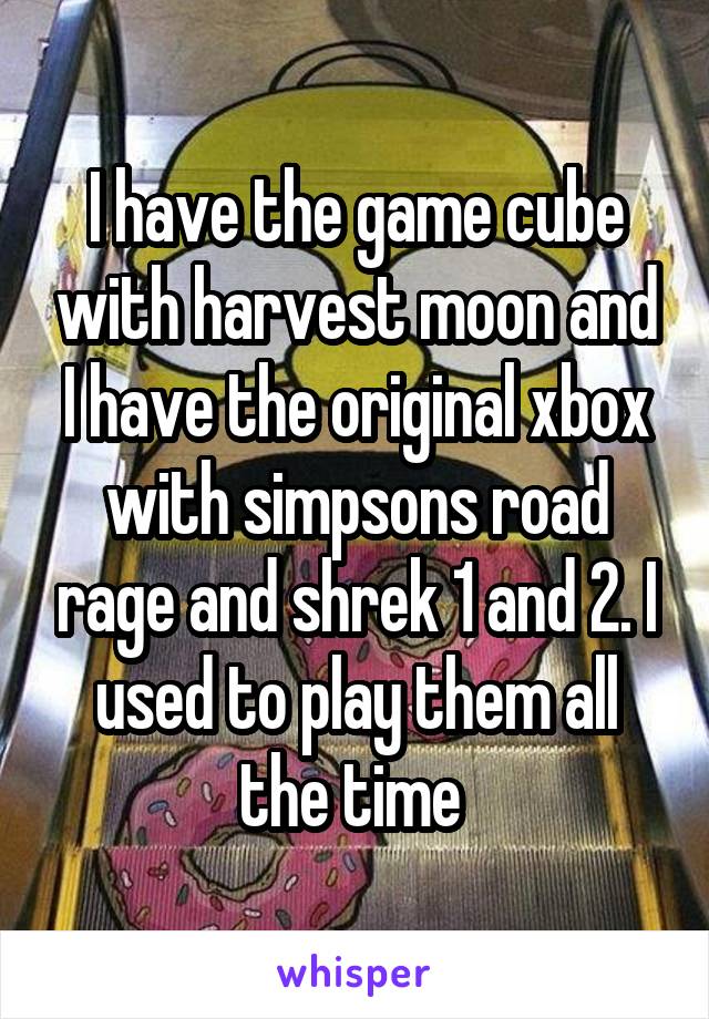 I have the game cube with harvest moon and I have the original xbox with simpsons road rage and shrek 1 and 2. I used to play them all the time 