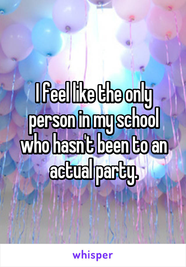 I feel like the only person in my school who hasn't been to an actual party.