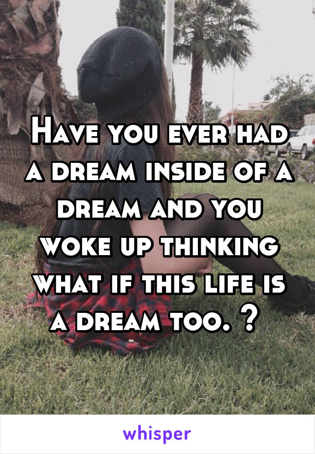 Have you ever had a dream inside of a dream and you woke up thinking what if this life is a dream too. ? 