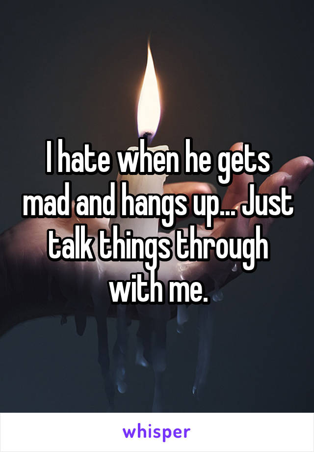 I hate when he gets mad and hangs up... Just talk things through with me.