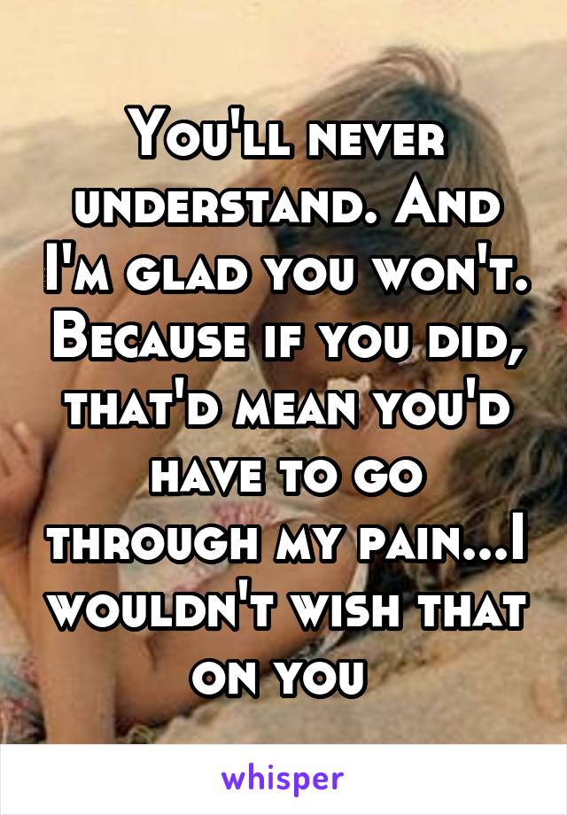 You'll never understand. And I'm glad you won't. Because if you did, that'd mean you'd have to go through my pain...I wouldn't wish that on you 