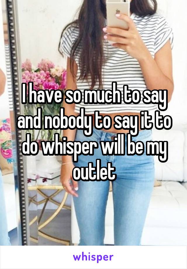 I have so much to say and nobody to say it to do whisper will be my outlet