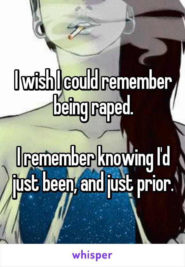 I wish I could remember being raped.

I remember knowing I'd just been, and just prior.