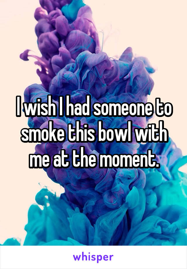 I wish I had someone to smoke this bowl with me at the moment.