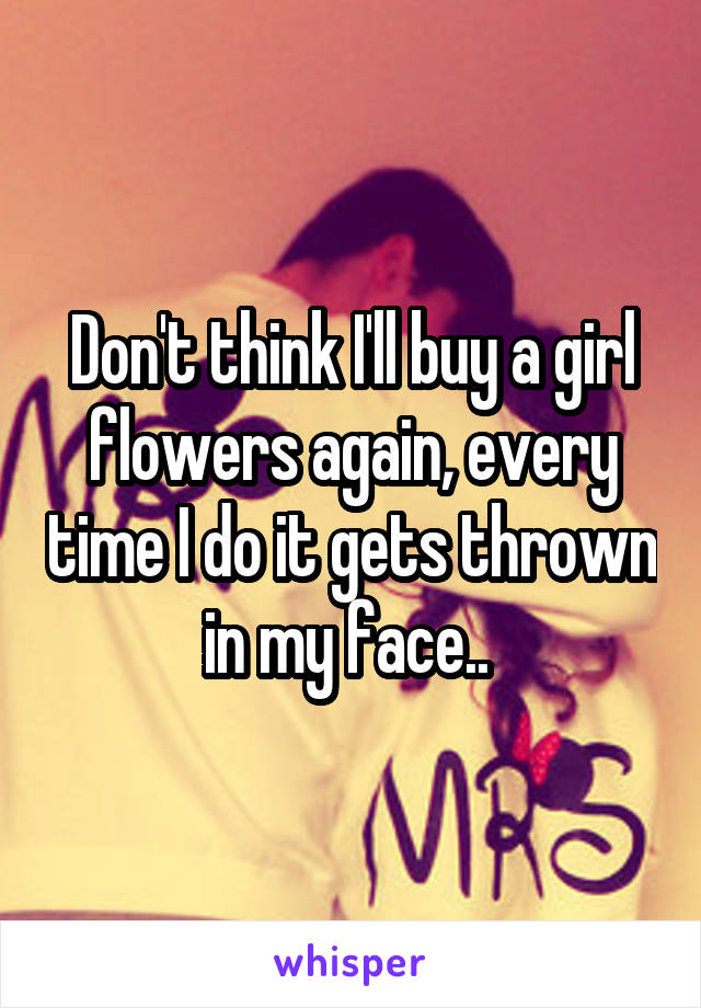 Don't think I'll buy a girl flowers again, every time I do it gets thrown in my face.. 