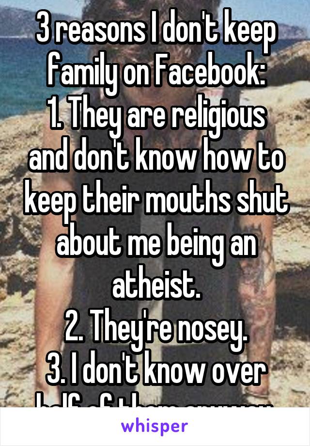 3 reasons I don't keep family on Facebook:
1. They are religious and don't know how to keep their mouths shut about me being an atheist.
2. They're nosey.
3. I don't know over half of them anyway.