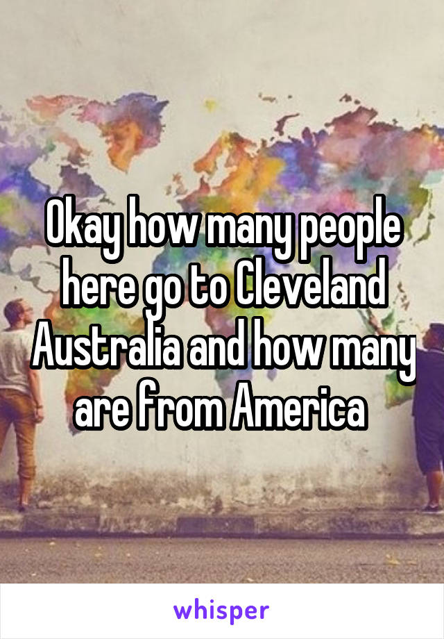 Okay how many people here go to Cleveland Australia and how many are from America 