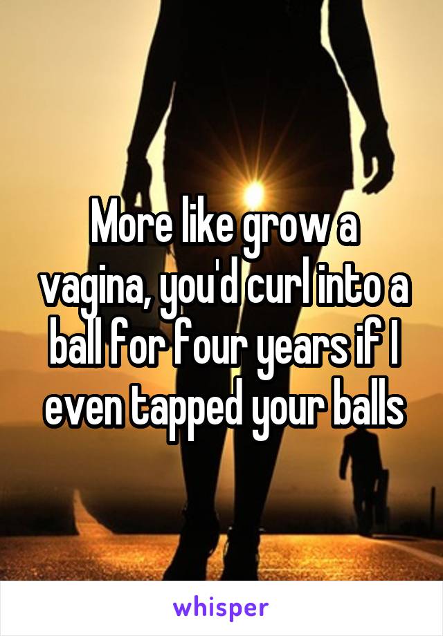 More like grow a vagina, you'd curl into a ball for four years if I even tapped your balls