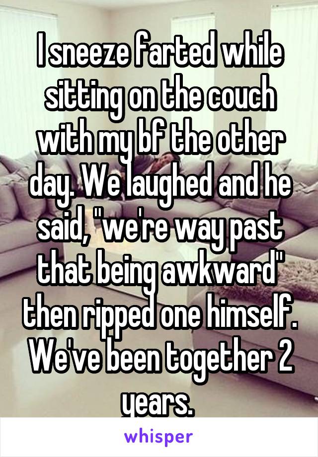 I sneeze farted while sitting on the couch with my bf the other day. We laughed and he said, "we're way past that being awkward" then ripped one himself. We've been together 2 years. 