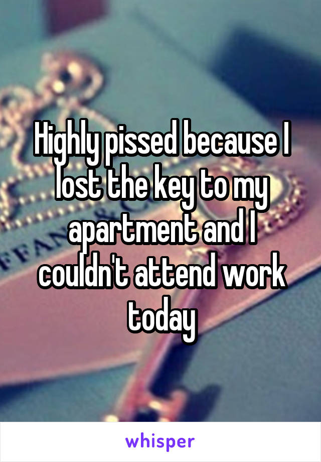 Highly pissed because I lost the key to my apartment and I couldn't attend work today