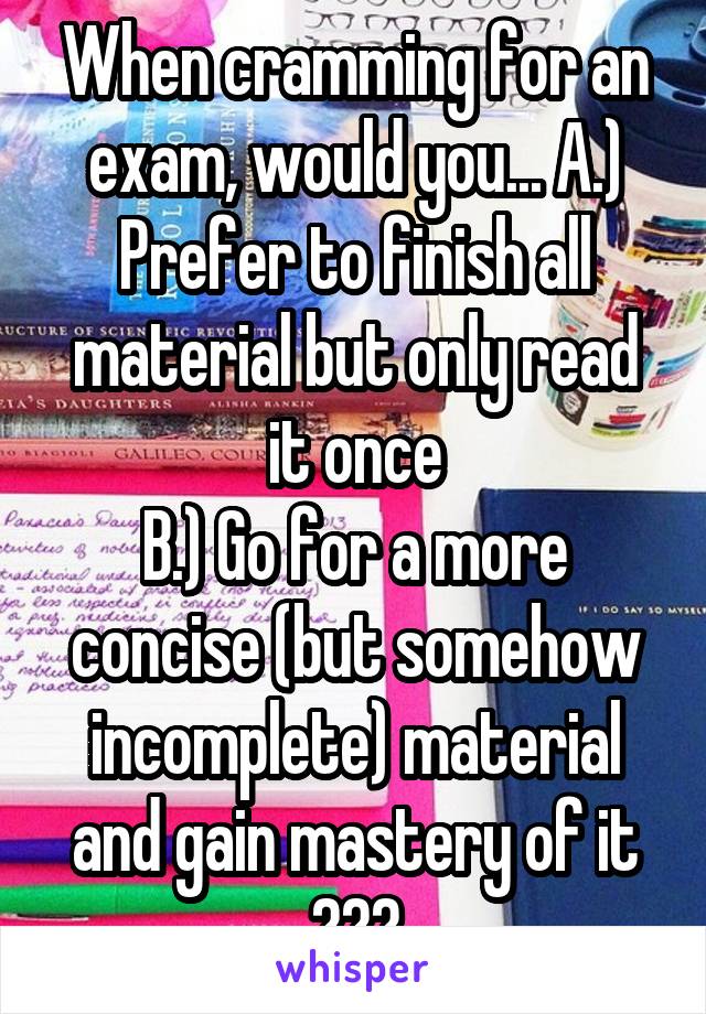 When cramming for an exam, would you... A.) Prefer to finish all material but only read it once
B.) Go for a more concise (but somehow incomplete) material and gain mastery of it
???